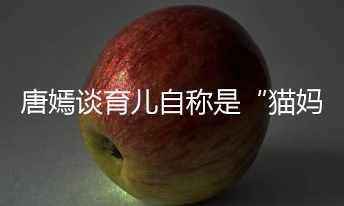 爸猫妈 对到爸儿自唐嫣谈育太温女儿柔惊称是